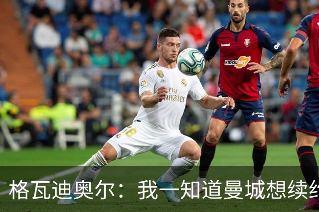 格瓦迪奥尔：我一知道曼城想续约，立刻这就是我想要的